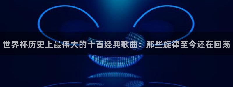 世界杯足球2026：世界杯历史上最伟大的十首经典歌曲：那些旋律至今还在回荡